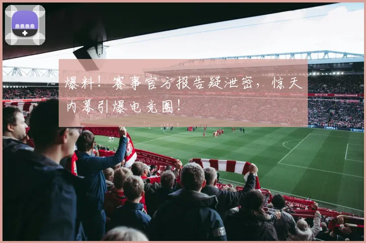 爆料！赛事官方报告疑泄密，惊天内幕引爆电竞圈！