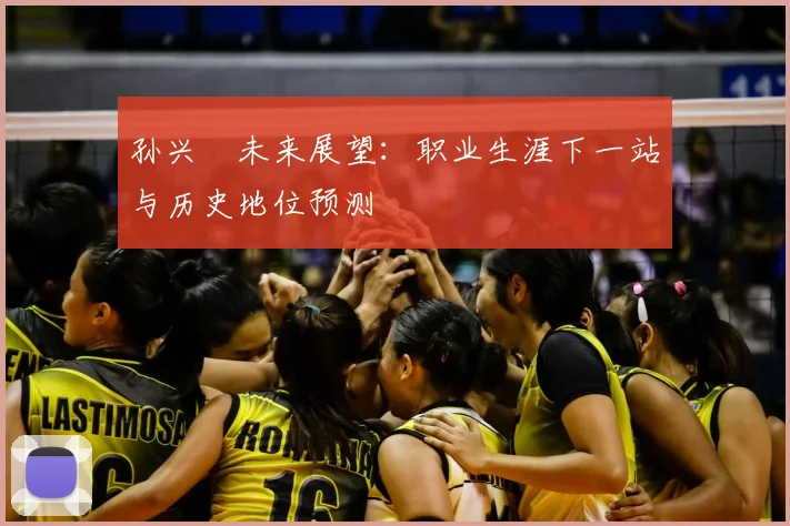 孙兴慜未来展望：职业生涯下一站与历史地位预测