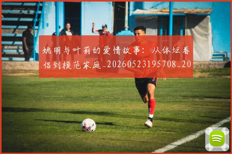 姚明与叶莉的爱情故事：从体坛眷侣到模范家庭_20260523195708_20260707143009