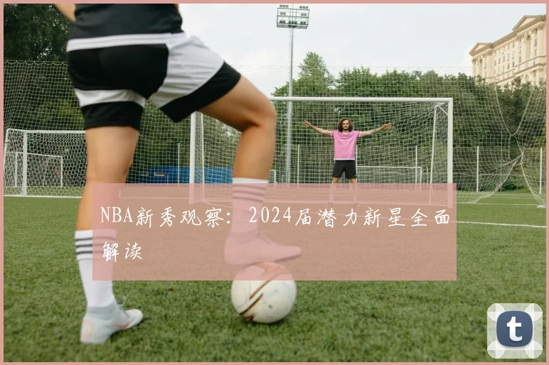 NBA新秀观察：2024届潜力新星全面解读