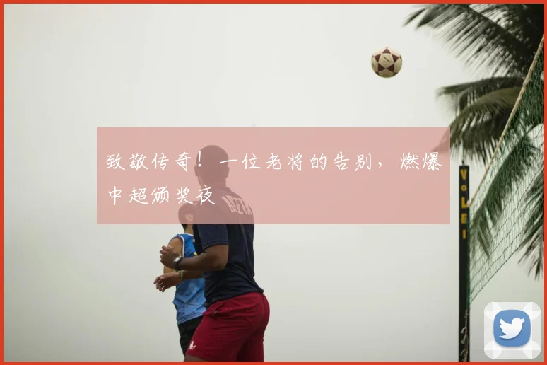 致敬传奇！一位老将的告别，燃爆中超颁奖夜