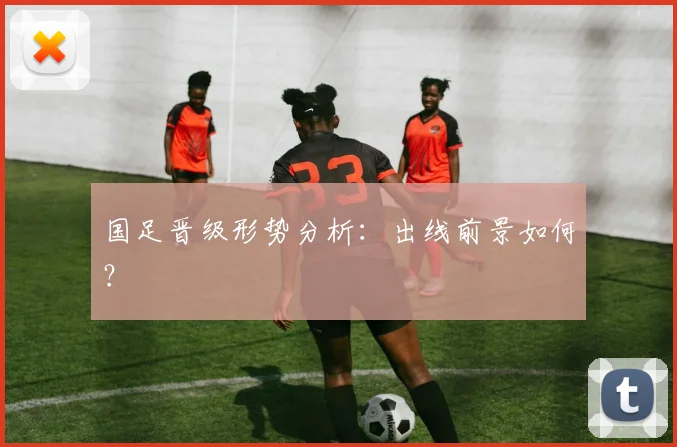 国足晋级形势分析：出线前景如何？