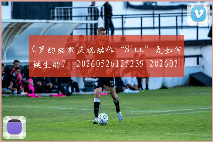 C罗的经典庆祝动作“Siuu”是如何诞生的？_20260526125239_20260702042407