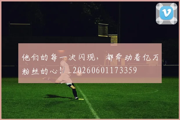 他们的每一次闪现，都牵动着亿万粉丝的心！_20260601173359