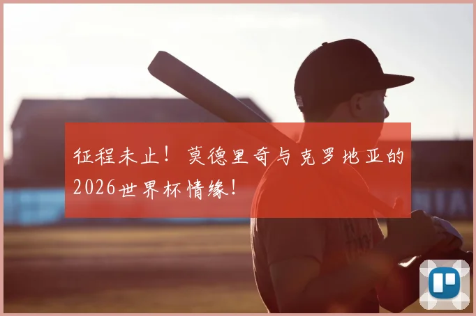 征程未止！莫德里奇与克罗地亚的2026世界杯情缘！