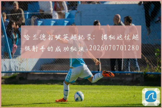 哈兰德打破英超纪录：揭秘这位超级射手的成功秘诀_20260707012800
