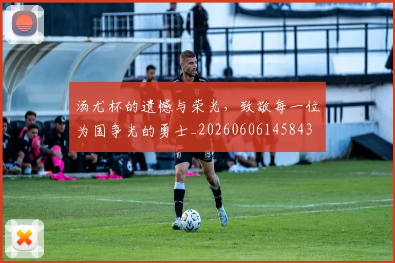 汤尤杯的遗憾与荣光，致敬每一位为国争光的勇士_20260606145843