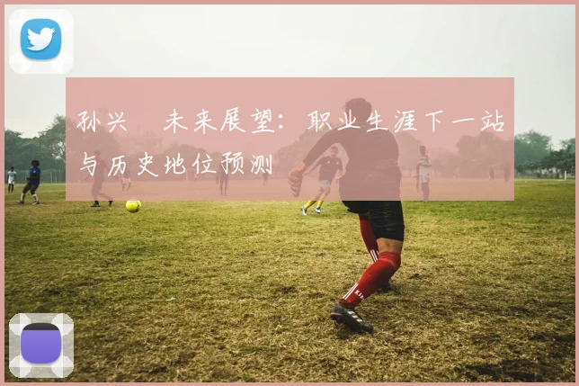 孙兴慜未来展望：职业生涯下一站与历史地位预测