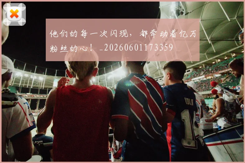 他们的每一次闪现，都牵动着亿万粉丝的心！_20260601173359